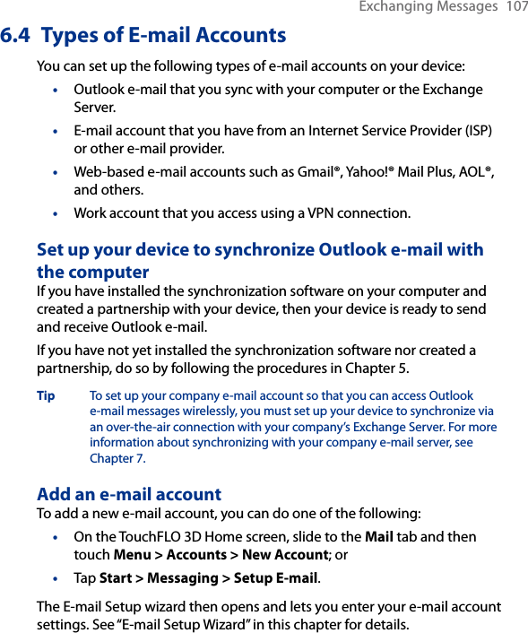 Exchanging Messages  1076.4  Types of E-mail AccountsYou can set up the following types of e-mail accounts on your device:•  Outlook e-mail that you sync with your computer or the Exchange Server.•  E-mail account that you have from an Internet Service Provider (ISP) or other e-mail provider.•  Web-based e-mail accounts such as Gmail®, Yahoo!® Mail Plus, AOL®, and others.•  Work account that you access using a VPN connection.Set up your device to synchronize Outlook e-mail with the computerIf you have installed the synchronization software on your computer and created a partnership with your device, then your device is ready to send and receive Outlook e-mail.If you have not yet installed the synchronization software nor created a partnership, do so by following the procedures in Chapter 5.Tip  To set up your company e-mail account so that you can access Outlook e-mail messages wirelessly, you must set up your device to synchronize via an over-the-air connection with your company’s Exchange Server. For more information about synchronizing with your company e-mail server, see Chapter 7.Add an e-mail accountTo add a new e-mail account, you can do one of the following:On the TouchFLO 3D Home screen, slide to the Mail tab and then touch Menu &gt; Accounts &gt; New Account; orTap Start &gt; Messaging &gt; Setup E-mail.The E-mail Setup wizard then opens and lets you enter your e-mail account settings. See “E-mail Setup Wizard” in this chapter for details.••