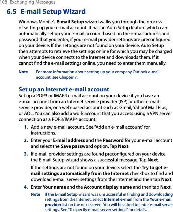 108  Exchanging Messages6.5  E-mail Setup WizardWindows Mobile’s E-mail Setup wizard walks you through the process of setting up your e-mail account. It has an Auto Setup feature which can automatically set up your e-mail account based on the e-mail address and password that you enter, if your e-mail provider settings are preconfigured on your device. If the settings are not found on your device, Auto Setup then attempts to retrieve the settings online for which you may be charged when your device connects to the Internet and downloads them. If it cannot find the e-mail settings online, you need to enter them manually.Note  For more information about setting up your company Outlook e-mail account, see Chapter 7.Set up an Internet e-mail accountSet up a POP3 or IMAP4 e-mail account on your device if you have an e-mail account from an Internet service provider (ISP) or other e-mail service provider, or a web-based account such as Gmail, Yahoo! Mail Plus, or AOL. You can also add a work account that you access using a VPN server connection as a POP3/IMAP4 account.1.  Add a new e-mail account. See “Add an e-mail account” for instructions.2.  Enter your E-mail address and the Password for your e-mail account and select the Save password option. Tap Next.3.  If e-mail provider settings are found preconfigured on your device, the E-mail Setup wizard shows a successful message. Tap Next.If the settings are not found on your device, select the Try to get e-mail settings automatically from the Internet checkbox to find and download e-mail server settings from the Internet and then tap Next.4.  Enter Your name and the Account display name and then tap Next.Note  If the E-mail Setup wizard was unsuccessful in finding and downloading settings from the Internet, select Internet e-mail from the Your e-mail provider list on the next screen. You will be asked to enter e-mail server settings. See “To specify e-mail server settings” for details.