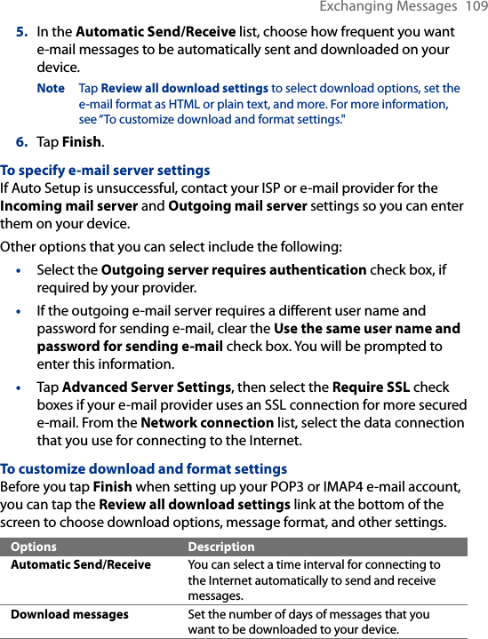 Exchanging Messages  1095.  In the Automatic Send/Receive list, choose how frequent you want e-mail messages to be automatically sent and downloaded on your device.Note  Tap Review all download settings to select download options, set the e-mail format as HTML or plain text, and more. For more information, see “To customize download and format settings.&quot;6.  Tap Finish.To specify e-mail server settingsIf Auto Setup is unsuccessful, contact your ISP or e-mail provider for the Incoming mail server and Outgoing mail server settings so you can enter them on your device.Other options that you can select include the following:•  Select the Outgoing server requires authentication check box, if required by your provider.•  If the outgoing e-mail server requires a different user name and password for sending e-mail, clear the Use the same user name and password for sending e-mail check box. You will be prompted to enter this information.•  Tap Advanced Server Settings, then select the Require SSL check boxes if your e-mail provider uses an SSL connection for more secured e-mail. From the Network connection list, select the data connection that you use for connecting to the Internet.To customize download and format settingsBefore you tap Finish when setting up your POP3 or IMAP4 e-mail account, you can tap the Review all download settings link at the bottom of the screen to choose download options, message format, and other settings.Options DescriptionAutomatic Send/Receive You can select a time interval for connecting to the Internet automatically to send and receive messages.Download messages Set the number of days of messages that you want to be downloaded to your device.