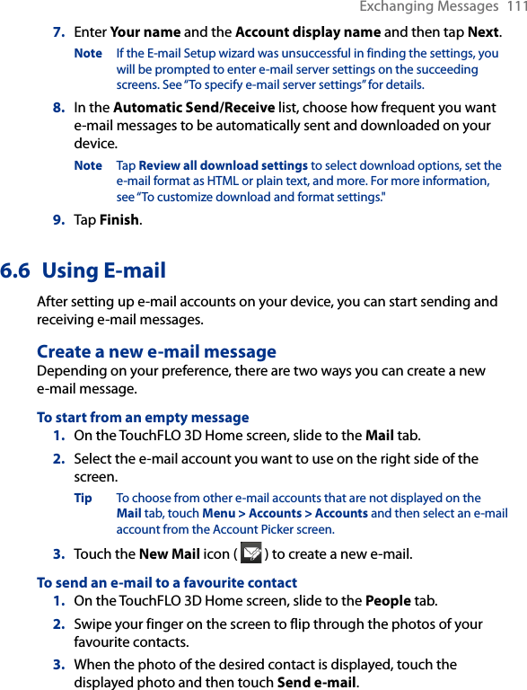 Exchanging Messages  1117.  Enter Your name and the Account display name and then tap Next.Note  If the E-mail Setup wizard was unsuccessful in finding the settings, you will be prompted to enter e-mail server settings on the succeeding screens. See “To specify e-mail server settings” for details.8.  In the Automatic Send/Receive list, choose how frequent you want e-mail messages to be automatically sent and downloaded on your device.Note  Tap Review all download settings to select download options, set the e-mail format as HTML or plain text, and more. For more information, see “To customize download and format settings.&quot;9.  Tap Finish.6.6  Using E-mailAfter setting up e-mail accounts on your device, you can start sending and receiving e-mail messages.Create a new e-mail messageDepending on your preference, there are two ways you can create a new e-mail message.To start from an empty message1.  On the TouchFLO 3D Home screen, slide to the Mail tab.2.  Select the e-mail account you want to use on the right side of the screen.Tip  To choose from other e-mail accounts that are not displayed on the Mail tab, touch Menu &gt; Accounts &gt; Accounts and then select an e-mail account from the Account Picker screen.3.  Touch the New Mail icon (   ) to create a new e-mail.To send an e-mail to a favourite contact1.  On the TouchFLO 3D Home screen, slide to the People tab.2.  Swipe your finger on the screen to flip through the photos of your favourite contacts.3.  When the photo of the desired contact is displayed, touch the displayed photo and then touch Send e-mail.