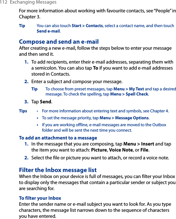 112  Exchanging MessagesFor more information about working with favourite contacts, see “People” in Chapter 3.Tip  You can also touch Start &gt; Contacts, select a contact name, and then touch Send e-mail.Compose and send an e-mailAfter creating a new e-mail, follow the steps below to enter your message and then send it.1.  To add recipients, enter their e-mail addresses, separating them with a semicolon. You can also tap To if you want to add e-mail addresses stored in Contacts.2.  Enter a subject and compose your message.Tip  To choose from preset messages, tap Menu &gt; My Text and tap a desired message. To check the spelling, tap Menu &gt; Spell Check.3.  Tap Send.Tips  •  For more information about entering text and symbols, see Chapter 4.  •  To set the message priority, tap Menu &gt; Message Options.  •  If you are working offline, e-mail messages are moved to the Outbox folder and will be sent the next time you connect.To add an attachment to a message1.  In the message that you are composing, tap Menu &gt; Insert and tap the item you want to attach: Picture, Voice Note, or File.2.  Select the file or picture you want to attach, or record a voice note.Filter the Inbox message listWhen the Inbox on your device is full of messages, you can filter your Inbox to display only the messages that contain a particular sender or subject you are searching for.To filter your InboxEnter the sender name or e-mail subject you want to look for. As you type characters, the message list narrows down to the sequence of characters you have entered.