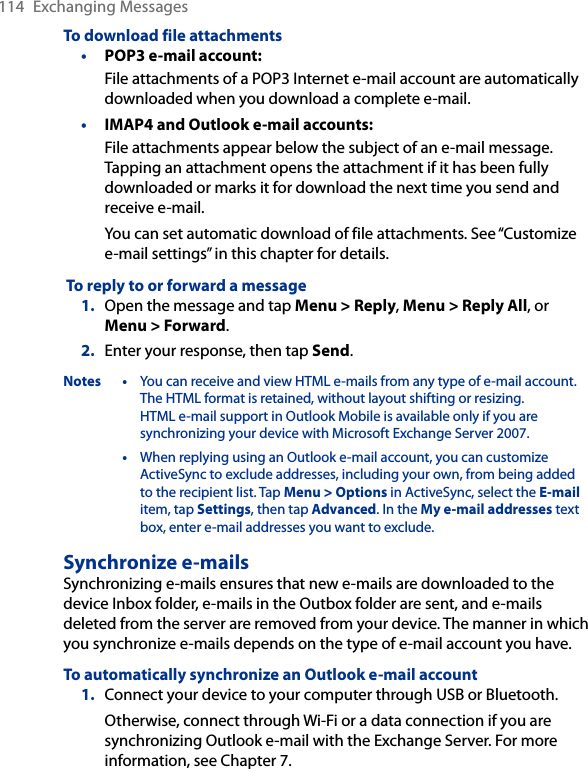 114  Exchanging MessagesTo download file attachmentsPOP3 e-mail account:File attachments of a POP3 Internet e-mail account are automatically downloaded when you download a complete e-mail.IMAP4 and Outlook e-mail accounts:File attachments appear below the subject of an e-mail message. Tapping an attachment opens the attachment if it has been fully downloaded or marks it for download the next time you send and receive e-mail.You can set automatic download of file attachments. See “Customize e-mail settings” in this chapter for details. To reply to or forward a message1.  Open the message and tap Menu &gt; Reply, Menu &gt; Reply All, or Menu &gt; Forward.2.  Enter your response, then tap Send.Notes •  You can receive and view HTML e-mails from any type of e-mail account. The HTML format is retained, without layout shifting or resizing.  HTML e-mail support in Outlook Mobile is available only if you are synchronizing your device with Microsoft Exchange Server 2007.  •  When replying using an Outlook e-mail account, you can customize ActiveSync to exclude addresses, including your own, from being added to the recipient list. Tap Menu &gt; Options in ActiveSync, select the E-mail item, tap Settings, then tap Advanced. In the My e-mail addresses text box, enter e-mail addresses you want to exclude.Synchronize e-mailsSynchronizing e-mails ensures that new e-mails are downloaded to the device Inbox folder, e-mails in the Outbox folder are sent, and e-mails deleted from the server are removed from your device. The manner in which you synchronize e-mails depends on the type of e-mail account you have.To automatically synchronize an Outlook e-mail account1.  Connect your device to your computer through USB or Bluetooth.Otherwise, connect through Wi-Fi or a data connection if you are synchronizing Outlook e-mail with the Exchange Server. For more information, see Chapter 7.••