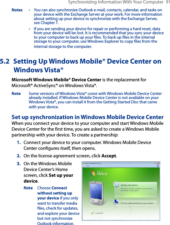 Synchronizing Information With Your Computer  91Notes  •  You can also synchronize Outlook e-mail, contacts, calendar, and tasks on your device with the Exchange Server at your work. For more information about setting up your device to synchronize with the Exchange Server, see Chapter 7. •  If you are sending your device for repair or performing a hard reset, data from your device will be lost. It is recommended that you sync your device to your computer to back up your files. To back up files in the internal storage to your computer, use Windows Explorer to copy files from the internal storage to the computer.5.2  Setting Up Windows Mobile® Device Center on Windows Vista®Microsoft Windows Mobile® Device Center is the replacement for Microsoft® ActiveSync® on Windows Vista®. Note  Some versions of Windows Vista® come with Windows Mobile Device Center already installed. If Windows Mobile Device Center is not available on your Windows Vista®, you can install it from the Getting Started Disc that came with your device.Set up synchronization in Windows Mobile Device CenterWhen you connect your device to your computer and start Windows Mobile Device Center for the first time, you are asked to create a Windows Mobile partnership with your device. To create a partnership:1.  Connect your device to your computer. Windows Mobile Device Center configures itself, then opens.2.  On the license agreement screen, click Accept.3.  On the Windows Mobile Device Center’s Home screen, click Set up your device.Note  Choose Connect without setting up your device if you only want to transfer media files, check for updates, and explore your device but not synchronize Outlook information.