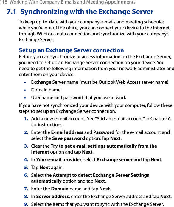 118  Working With Company E-mails and Meeting Appointments7.1  Synchronizing with the Exchange ServerTo keep up-to-date with your company e-mails and meeting schedules while you’re out of the office, you can connect your device to the Internet through Wi-Fi or a data connection and synchronize with your company’s Exchange Server.Set up an Exchange Server connectionBefore you can synchronize or access information on the Exchange Server, you need to set up an Exchange Server connection on your device. You need to get the following information from your network administrator and enter them on your device:•  Exchange Server name (must be Outlook Web Access server name)•  Domain name•  User name and password that you use at workIf you have not synchronized your device with your computer, follow these steps to set up an Exchange Server connection.1.  Add a new e-mail account. See “Add an e-mail account” in Chapter 6 for instructions.2.  Enter the E-mail address and Password for the e-mail account and select the Save password option. Tap Next.3.  Clear the Try to get e-mail settings automatically from the Internet option and tap Next.4.  In Your e-mail provider, select Exchange server and tap Next.5.  Tap Next again.6.  Select the Attempt to detect Exchange Server Settings automatically option and tap Next.7.  Enter the Domain name and tap Next.8.  In Server address, enter the Exchange Server address and tap Next.9.  Select the items that you want to sync with the Exchange Server.