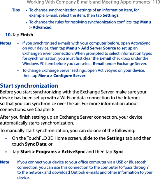 Working With Company E-mails and Meeting Appointments  119Tips •  To change synchronization settings of an information item, for example, E-mail, select the item, then tap Settings.  •  To change the rules for resolving synchronization conflicts, tap Menu &gt; Advanced.10. Tap Finish.Notes •  If you synchronized e-mails with your computer before, open ActiveSync on your device, then tap Menu &gt; Add Server Source to set up an Exchange Server connection. When prompted to select information types for synchronization, you must first clear the E-mail check box under the Windows PC item before you can select E-mail under Exchange Server.  •  To change Exchange Server settings, open ActiveSync on your device, then tap Menu &gt; Configure Server.Start synchronizationBefore you start synchronizing with the Exchange Server, make sure your device has been set up with a Wi-Fi or data connection to the Internet so that you can synchronize over the air. For more information about connections, see Chapter 8.After you finish setting up an Exchange Server connection, your device automatically starts synchronization.To manually start synchronization, you can do one of the following:On the TouchFLO 3D Home screen, slide to the Settings tab and then touch Sync Data; orTap Start &gt; Programs &gt; ActiveSync and then tap Sync.Note  If you connect your device to your office computer via a USB or Bluetooth connection, you can use this connection to the computer to “pass through” to the network and download Outlook e-mails and other information to your device.••