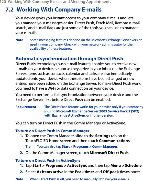 120  Working With Company E-mails and Meeting Appointments7.2  Working With Company E-mailsYour device gives you instant access to your company e-mails and lets you manage your messages easier. Direct Push, Fetch Mail, Remote e-mail search, and e-mail flags are just some of the tools you can use to manage your e-mails.Note  Some messaging features depend on the Microsoft Exchange Server version used in your company. Check with your network administrator for the availability of these features.Automatic synchronization through Direct PushDirect Push technology (push e-mail feature) enables you to receive new e-mails on your device as soon as they arrive in your Inbox on the Exchange Server. Items such as contacts, calendar and tasks are also immediately updated onto your device when these items have been changed or new entries have been added on the Exchange Server. To make Direct Push work, you need to have a Wi-Fi or data connection on your device.You need to perform a full synchronization between your device and the Exchange Server first before Direct Push can be enabled.Requirement  The Direct Push feature works for your device only if your company is using Microsoft Exchange Server 2003 Service Pack 2 (SP2) with Exchange ActiveSync or higher version.You can turn on Direct Push in the Comm Manager or ActiveSync.To turn on Direct Push in Comm Manager1.  To open the Comm Manager, slide to the Settings tab on the TouchFLO 3D Home screen and then touch Communications.Tip  You can also tap Start &gt; Programs &gt; Comm Manager.2.  On the Comm Manager screen, touch Microsoft Direct Push.To turn on Direct Push in ActiveSync1.  Tap Start &gt; Programs &gt; ActiveSync and then tap Menu &gt; Schedule.2.  Select As items arrive in the Peak times and Off-peak times boxes.Note  When Direct Push is off, you need to manually retrieve your e-mails.