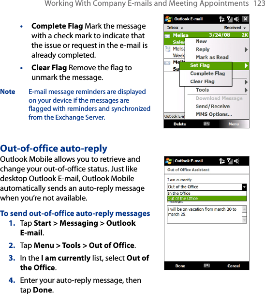 Working With Company E-mails and Meeting Appointments  123• Complete Flag Mark the message with a check mark to indicate that the issue or request in the e-mail is already completed.• Clear Flag Remove the flag to unmark the message.Note  E-mail message reminders are displayed on your device if the messages are flagged with reminders and synchronized from the Exchange Server.Out-of-office auto-replyOutlook Mobile allows you to retrieve and change your out-of-office status. Just like desktop Outlook E-mail, Outlook Mobile automatically sends an auto-reply message when you’re not available.To send out-of-office auto-reply messages1.  Tap Start &gt; Messaging &gt; Outlook  E-mail.2.  Tap Menu &gt; Tools &gt; Out of Office.3.  In the I am currently list, select Out of the Office.4.  Enter your auto-reply message, then tap Done.