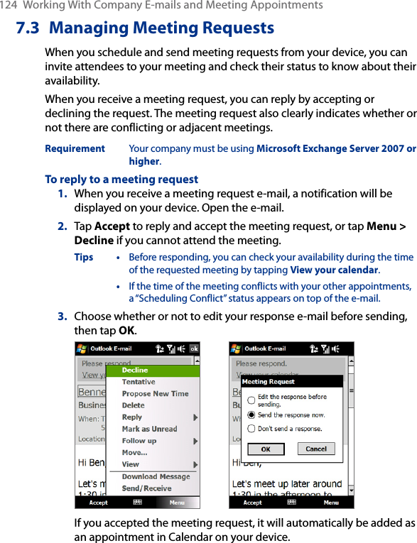 124  Working With Company E-mails and Meeting Appointments7.3  Managing Meeting RequestsWhen you schedule and send meeting requests from your device, you can invite attendees to your meeting and check their status to know about their availability.When you receive a meeting request, you can reply by accepting or declining the request. The meeting request also clearly indicates whether or not there are conflicting or adjacent meetings.Requirement  Your company must be using Microsoft Exchange Server 2007 or higher.To reply to a meeting request1.  When you receive a meeting request e-mail, a notification will be displayed on your device. Open the e-mail.2.  Tap Accept to reply and accept the meeting request, or tap Menu &gt; Decline if you cannot attend the meeting.Tips •  Before responding, you can check your availability during the time of the requested meeting by tapping View your calendar.  •  If the time of the meeting conflicts with your other appointments, a “Scheduling Conflict” status appears on top of the e-mail.3.  Choose whether or not to edit your response e-mail before sending, then tap OK.   If you accepted the meeting request, it will automatically be added as an appointment in Calendar on your device.