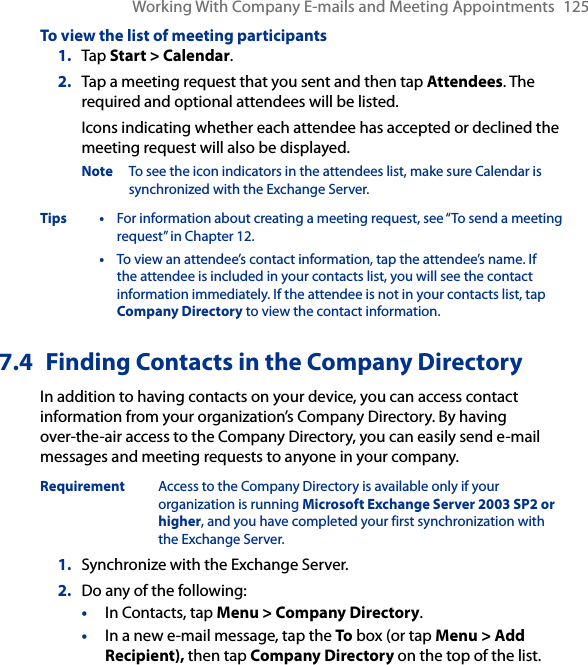 Working With Company E-mails and Meeting Appointments  125To view the list of meeting participants1.  Tap Start &gt; Calendar.2.  Tap a meeting request that you sent and then tap Attendees. The required and optional attendees will be listed.Icons indicating whether each attendee has accepted or declined the meeting request will also be displayed.Note  To see the icon indicators in the attendees list, make sure Calendar is synchronized with the Exchange Server.Tips •  For information about creating a meeting request, see “To send a meeting request” in Chapter 12.  •  To view an attendee’s contact information, tap the attendee’s name. If the attendee is included in your contacts list, you will see the contact information immediately. If the attendee is not in your contacts list, tap Company Directory to view the contact information.7.4  Finding Contacts in the Company DirectoryIn addition to having contacts on your device, you can access contact information from your organization’s Company Directory. By having over-the-air access to the Company Directory, you can easily send e-mail messages and meeting requests to anyone in your company.Requirement  Access to the Company Directory is available only if your organization is running Microsoft Exchange Server 2003 SP2 or higher, and you have completed your first synchronization with the Exchange Server. 1.  Synchronize with the Exchange Server.2.  Do any of the following:•  In Contacts, tap Menu &gt; Company Directory.•  In a new e-mail message, tap the To box (or tap Menu &gt; Add Recipient), then tap Company Directory on the top of the list.