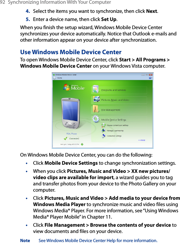 92  Synchronizing Information With Your Computer4.  Select the items you want to synchronize, then click Next.5.  Enter a device name, then click Set Up.When you finish the setup wizard, Windows Mobile Device Center synchronizes your device automatically. Notice that Outlook e-mails and other information appear on your device after synchronization.Use Windows Mobile Device CenterTo open Windows Mobile Device Center, click Start &gt; All Programs &gt; Windows Mobile Device Center on your Windows Vista computer.On Windows Mobile Device Center, you can do the following:•  Click Mobile Device Settings to change synchronization settings.•  When you click Pictures, Music and Video &gt; XX new pictures/video clips are available for import, a wizard guides you to tag and transfer photos from your device to the Photo Gallery on your computer.•  Click Pictures, Music and Video &gt; Add media to your device from Windows Media Player to synchronize music and video files using Windows Media® Player. For more information, see “Using Windows Media® Player Mobile” in Chapter 11.•  Click File Management &gt; Browse the contents of your device to view documents and files on your device.Note  See Windows Mobile Device Center Help for more information.