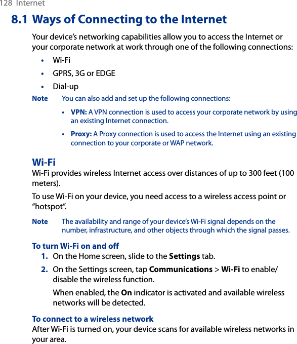 128  Internet8.1 Ways of Connecting to the InternetYour device’s networking capabilities allow you to access the Internet or your corporate network at work through one of the following connections:•  Wi-Fi•  GPRS, 3G or EDGE•  Dial-upNote  You can also add and set up the following connections:  •  VPN: A VPN connection is used to access your corporate network by using an existing Internet connection.  •  Proxy: A Proxy connection is used to access the Internet using an existing connection to your corporate or WAP network.Wi-FiWi-Fi provides wireless Internet access over distances of up to 300 feet (100 meters). To use Wi-Fi on your device, you need access to a wireless access point or “hotspot”.Note  The availability and range of your device’s Wi-Fi signal depends on the number, infrastructure, and other objects through which the signal passes.To turn Wi-Fi on and off1.  On the Home screen, slide to the Settings tab.2.  On the Settings screen, tap Communications &gt; Wi-Fi to enable/disable the wireless function.When enabled, the On indicator is activated and available wireless networks will be detected.To connect to a wireless networkAfter Wi-Fi is turned on, your device scans for available wireless networks in your area.