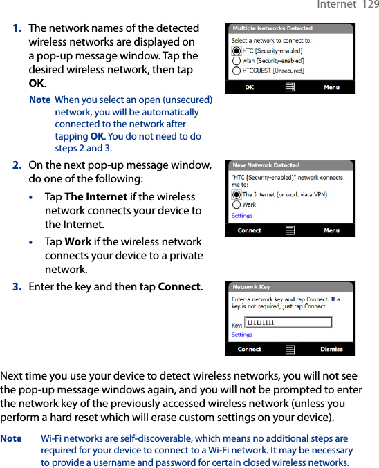 Internet  1291.  The network names of the detected wireless networks are displayed on a pop-up message window. Tap the desired wireless network, then tap OK.Note  When you select an open (unsecured) network, you will be automatically connected to the network after tapping OK. You do not need to do steps 2 and 3. 2.  On the next pop-up message window, do one of the following:•  Tap The Internet if the wireless network connects your device to the Internet. •  Tap Work if the wireless network connects your device to a private network.3.  Enter the key and then tap Connect.Next time you use your device to detect wireless networks, you will not see the pop-up message windows again, and you will not be prompted to enter the network key of the previously accessed wireless network (unless you perform a hard reset which will erase custom settings on your device).Note  Wi-Fi networks are self-discoverable, which means no additional steps are required for your device to connect to a Wi-Fi network. It may be necessary to provide a username and password for certain closed wireless networks.