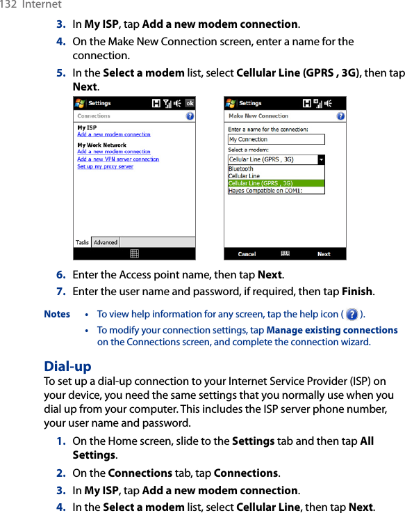 132  Internet3.  In My ISP, tap Add a new modem connection.4.  On the Make New Connection screen, enter a name for the connection.5.  In the Select a modem list, select Cellular Line (GPRS , 3G), then tap Next. 6.  Enter the Access point name, then tap Next.7.  Enter the user name and password, if required, then tap Finish.Notes •  To view help information for any screen, tap the help icon (   ).  •  To modify your connection settings, tap Manage existing connections on the Connections screen, and complete the connection wizard.Dial-upTo set up a dial-up connection to your Internet Service Provider (ISP) on your device, you need the same settings that you normally use when you dial up from your computer. This includes the ISP server phone number, your user name and password.1.  On the Home screen, slide to the Settings tab and then tap All Settings.2.  On the Connections tab, tap Connections.3.  In My ISP, tap Add a new modem connection.4.  In the Select a modem list, select Cellular Line, then tap Next.