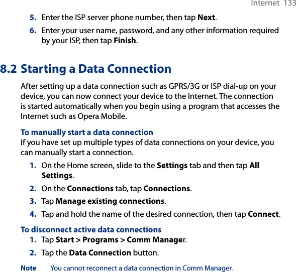 Internet  1335.  Enter the ISP server phone number, then tap Next.6.  Enter your user name, password, and any other information required by your ISP, then tap Finish.8.2 Starting a Data ConnectionAfter setting up a data connection such as GPRS/3G or ISP dial-up on your device, you can now connect your device to the Internet. The connection is started automatically when you begin using a program that accesses the Internet such as Opera Mobile.To manually start a data connectionIf you have set up multiple types of data connections on your device, you can manually start a connection.1.  On the Home screen, slide to the Settings tab and then tap All Settings.2.  On the Connections tab, tap Connections.3.  Tap Manage existing connections.4.  Tap and hold the name of the desired connection, then tap Connect.To disconnect active data connections1.  Tap Start &gt; Programs &gt; Comm Manager.2.  Tap the Data Connection button.Note  You cannot reconnect a data connection in Comm Manager.