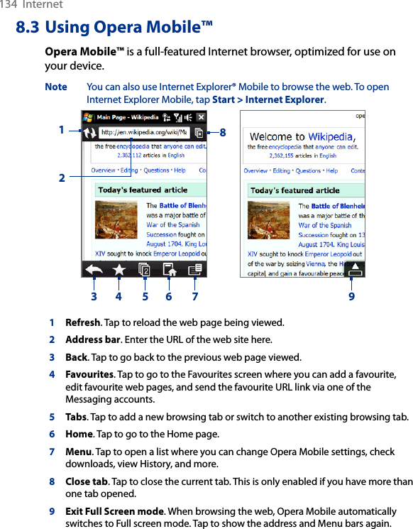 134  Internet8.3 Using Opera Mobile™Opera Mobile™ is a full-featured Internet browser, optimized for use on your device.Note  You can also use Internet Explorer® Mobile to browse the web. To open Internet Explorer Mobile, tap Start &gt; Internet Explorer.     123 4 5 6 7891Refresh. Tap to reload the web page being viewed.2Address bar. Enter the URL of the web site here. 3Back. Tap to go back to the previous web page viewed. 4Favourites. Tap to go to the Favourites screen where you can add a favourite, edit favourite web pages, and send the favourite URL link via one of the Messaging accounts. 5Tabs. Tap to add a new browsing tab or switch to another existing browsing tab.  6Home. Tap to go to the Home page. 7Menu. Tap to open a list where you can change Opera Mobile settings, check downloads, view History, and more. 8Close tab. Tap to close the current tab. This is only enabled if you have more than one tab opened. 9Exit Full Screen mode. When browsing the web, Opera Mobile automatically switches to Full screen mode. Tap to show the address and Menu bars again.  