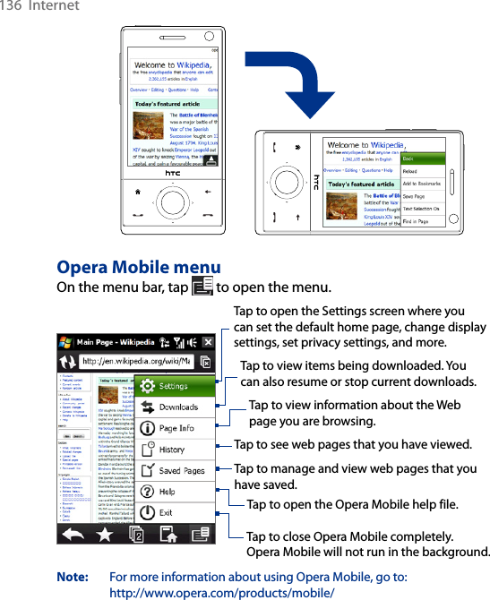 136  InternetOpera Mobile menuOn the menu bar, tap   to open the menu.Tap to open the Settings screen where you can set the default home page, change display settings, set privacy settings, and more. Tap to view items being downloaded. You can also resume or stop current downloads.  Tap to view information about the Web page you are browsing.  Tap to see web pages that you have viewed.  Tap to manage and view web pages that you have saved.  Tap to open the Opera Mobile help file.  Tap to close Opera Mobile completely.  Opera Mobile will not run in the background. Note:   For more information about using Opera Mobile, go to:  http://www.opera.com/products/mobile/