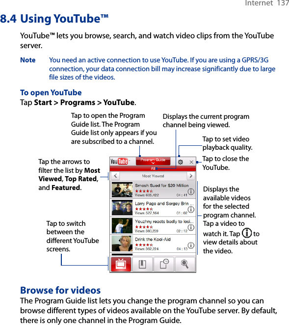 Internet  1378.4 Using YouTube™YouTube™ lets you browse, search, and watch video clips from the YouTube server.Note  You need an active connection to use YouTube. If you are using a GPRS/3G connection, your data connection bill may increase significantly due to large file sizes of the videos. To open YouTubeTap Start &gt; Programs &gt; YouTube. Tap to open the Program Guide list. The Program Guide list only appears if you are subscribed to a channel.Displays the current program channel being viewed.Tap to close the YouTube.Tap the arrows to filter the list by Most Viewed, Top Rated, and Featured.Displays the available videos for the selected program channel. Tap a video to watch it. Tap   to view details about the video. Tap to switch between the different YouTube screens.Tap to set video playback quality.Browse for videosThe Program Guide list lets you change the program channel so you can browse different types of videos available on the YouTube server. By default, there is only one channel in the Program Guide.