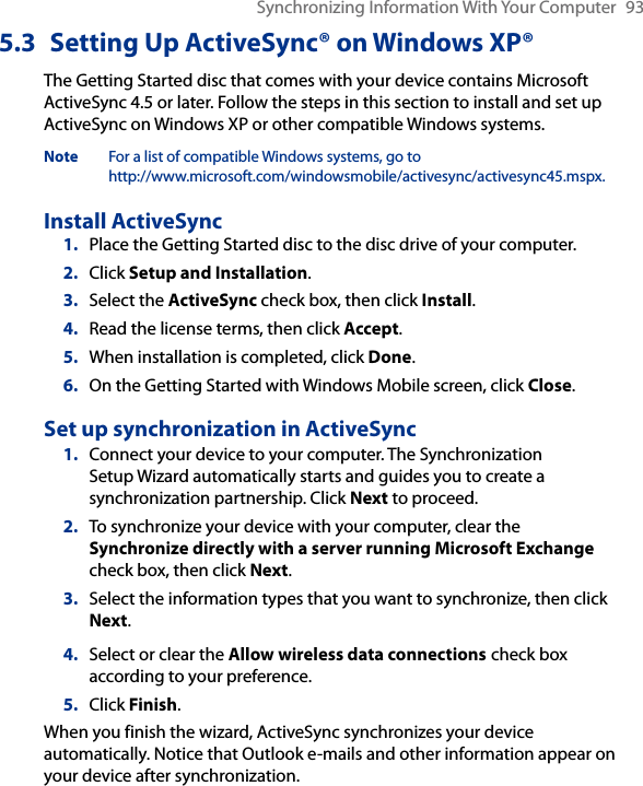 Synchronizing Information With Your Computer  935.3  Setting Up ActiveSync® on Windows XP®The Getting Started disc that comes with your device contains Microsoft ActiveSync 4.5 or later. Follow the steps in this section to install and set up ActiveSync on Windows XP or other compatible Windows systems.Note  For a list of compatible Windows systems, go to  http://www.microsoft.com/windowsmobile/activesync/activesync45.mspx.Install ActiveSync1.  Place the Getting Started disc to the disc drive of your computer.2.  Click Setup and Installation.3.  Select the ActiveSync check box, then click Install.4.  Read the license terms, then click Accept.5.  When installation is completed, click Done.6.  On the Getting Started with Windows Mobile screen, click Close.Set up synchronization in ActiveSync1.  Connect your device to your computer. The Synchronization Setup Wizard automatically starts and guides you to create a synchronization partnership. Click Next to proceed.2.  To synchronize your device with your computer, clear the Synchronize directly with a server running Microsoft Exchange check box, then click Next.3.  Select the information types that you want to synchronize, then click Next.4.  Select or clear the Allow wireless data connections check box according to your preference.5.  Click Finish.When you finish the wizard, ActiveSync synchronizes your device automatically. Notice that Outlook e-mails and other information appear on your device after synchronization.