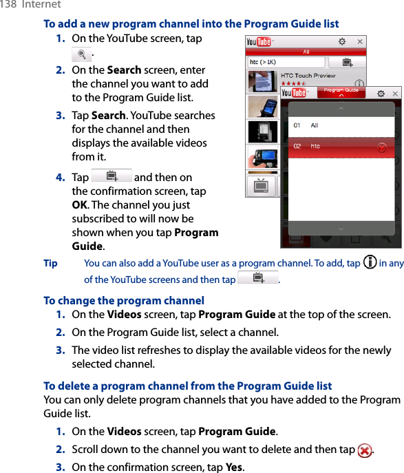 138  InternetTo add a new program channel into the Program Guide list1.  On the YouTube screen, tap .2.  On the Search screen, enter the channel you want to add to the Program Guide list.3.  Tap Search. YouTube searches for the channel and then displays the available videos from it.4.  Tap   and then on the confirmation screen, tap OK. The channel you just subscribed to will now be shown when you tap Program Guide.   Tip  You can also add a YouTube user as a program channel. To add, tap   in any of the YouTube screens and then tap  . To change the program channel1.  On the Videos screen, tap Program Guide at the top of the screen.2.  On the Program Guide list, select a channel. 3.  The video list refreshes to display the available videos for the newly selected channel. To delete a program channel from the Program Guide listYou can only delete program channels that you have added to the Program Guide list.  1.  On the Videos screen, tap Program Guide.2.  Scroll down to the channel you want to delete and then tap  .3.  On the confirmation screen, tap Yes. 