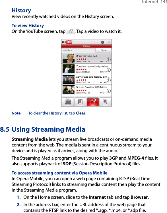 Internet  141HistoryView recently watched videos on the History screen. To view HistoryOn the YouTube screen, tap  . Tap a video to watch it.Note  To clear the History list, tap Clear.8.5 Using Streaming MediaStreaming Media lets you stream live broadcasts or on-demand media content from the web. The media is sent in a continuous stream to your device and is played as it arrives, along with the audio.The Streaming Media program allows you to play 3GP and MPEG-4 files. It also supports playback of SDP (Session Description Protocol) files. To access streaming content via Opera MobileIn Opera Mobile, you can open a web page containing RTSP (Real Time Streaming Protocol) links to streaming media content then play the content in the Streaming Media program.1.  On the Home screen, slide to the Internet tab and tap Browser.2.  In the address bar, enter the URL address of the web page that contains the RTSP link to the desired *.3gp, *.mp4, or *.sdp file.