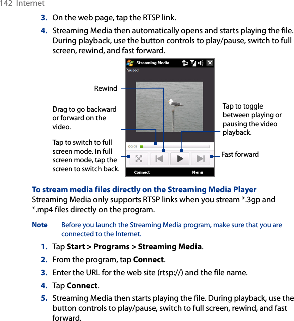 142  Internet3.  On the web page, tap the RTSP link.4.  Streaming Media then automatically opens and starts playing the file. During playback, use the button controls to play/pause, switch to full screen, rewind, and fast forward.Tap to switch to full screen mode. In full screen mode, tap the screen to switch back. Tap to toggle between playing or pausing the video playback. Fast forward Drag to go backward or forward on the video. RewindTo stream media files directly on the Streaming Media PlayerStreaming Media only supports RTSP links when you stream *.3gp and *.mp4 files directly on the program.Note  Before you launch the Streaming Media program, make sure that you are connected to the Internet.1.  Tap Start &gt; Programs &gt; Streaming Media.2.  From the program, tap Connect.3.  Enter the URL for the web site (rtsp://) and the file name.4.  Tap Connect.5.  Streaming Media then starts playing the file. During playback, use the button controls to play/pause, switch to full screen, rewind, and fast forward.