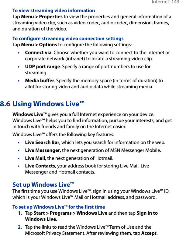 Internet  143To view streaming video informationTap Menu &gt; Properties to view the properties and general information of a streaming video clip, such as video codec, audio codec, dimension, frames, and duration of the video.To configure streaming video connection settingsTap Menu &gt; Options to configure the following settings:•  Connect via. Choose whether you want to connect to the Internet or corporate network (intranet) to locate a streaming video clip.•  UDP port range. Specify a range of port numbers to use for streaming.•  Media buffer. Specify the memory space (in terms of duration) to allot for storing video and audio data while streaming media.8.6 Using Windows Live™Windows Live™ gives you a full Internet experience on your device. Windows Live™ helps you to find information, pursue your interests, and get in touch with friends and family on the Internet easier.Windows Live™ offers the following key features:•  Live Search Bar, which lets you search for information on the web.•  Live Messenger, the next generation of MSN Messenger Mobile.•  Live Mail, the next generation of Hotmail.•  Live Contacts, your address book for storing Live Mail, Live Messenger and Hotmail contacts.Set up Windows Live™The first time you use Windows Live™, sign in using your Windows Live™ ID, which is your Windows Live™ Mail or Hotmail address, and password.To set up Windows Live™ for the first time1.  Tap Start &gt; Programs &gt; Windows Live and then tap Sign in to Windows Live.2.  Tap the links to read the Windows Live™ Term of Use and the Microsoft Privacy Statement. After reviewing them, tap Accept.