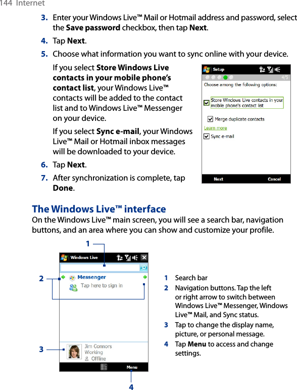 144  Internet3.  Enter your Windows Live™ Mail or Hotmail address and password, select the Save password checkbox, then tap Next.4.  Tap Next.5.  Choose what information you want to sync online with your device.If you select Store Windows Live contacts in your mobile phone’s contact list, your Windows Live™ contacts will be added to the contact list and to Windows Live™ Messenger on your device.If you select Sync e-mail, your Windows Live™ Mail or Hotmail inbox messages will be downloaded to your device.6.  Tap Next.7.  After synchronization is complete, tap Done.     The Windows Live™ interfaceOn the Windows Live™ main screen, you will see a search bar, navigation buttons, and an area where you can show and customize your profile.1Search bar2Navigation buttons. Tap the left or right arrow to switch between Windows Live™ Messenger, Windows Live™ Mail, and Sync status.3Tap to change the display name, picture, or personal message.4Tap Menu to access and change settings.1234