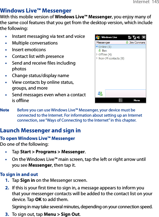 Internet  145Windows Live™ MessengerWith this mobile version of Windows Live™ Messenger, you enjoy many of the same cool features that you get from the desktop version, which include the following:•  Instant messaging via text and voice•  Multiple conversations•  Insert emoticons•  Contact list with presence•  Send and receive files including photos•  Change status/display name•  View contacts by online status, groups, and more•  Send messages even when a contact is offlineNote  Before you can use Windows Live™ Messenger, your device must be connected to the Internet. For information about setting up an Internet connection, see “Ways of Connecting to the Internet” in this chapter.Launch Messenger and sign inTo open Windows Live™ MessengerDo one of the following:•  Tap Start &gt; Programs &gt; Messenger.•  On the Windows Live™ main screen, tap the left or right arrow until you see Messenger, then tap it.To sign in and out1.  Tap Sign in on the Messenger screen.2.  If this is your first time to sign in, a message appears to inform you that your messenger contacts will be added to the contact list on your device. Tap OK to add them.Signing in may take several minutes, depending on your connection speed.3.  To sign out, tap Menu &gt; Sign Out.