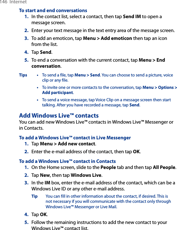 146  InternetTo start and end conversations1.  In the contact list, select a contact, then tap Send IM to open a message screen.2.  Enter your text message in the text entry area of the message screen.3.  To add an emoticon, tap Menu &gt; Add emoticon then tap an icon from the list.4.  Tap Send.5.  To end a conversation with the current contact, tap Menu &gt; End conversation.Tips •  To send a file, tap Menu &gt; Send. You can choose to send a picture, voice clip or any file.  •  To invite one or more contacts to the conversation, tap Menu &gt; Options &gt; Add participant.  •  To send a voice message, tap Voice Clip on a message screen then start talking. After you have recorded a message, tap Send.Add Windows Live™ contactsYou can add new Windows Live™ contacts in Windows Live™ Messenger or in Contacts.To add a Windows Live™ contact in Live Messenger1.  Tap Menu &gt; Add new contact.2.  Enter the e-mail address of the contact, then tap OK.To add a Windows Live™ contact in Contacts1.  On the Home screen, slide to the People tab and then tap All People.2.  Tap New, then tap Windows Live.3.  In the IM box, enter the e-mail address of the contact, which can be a Windows Live ID or any other e-mail address.Tip  You can fill in other information about the contact, if desired. This is not necessary if you will communicate with the contact only through Windows Live™ Messenger or Live Mail.4.  Tap OK.5.  Follow the remaining instructions to add the new contact to your Windows Live™ contact list.