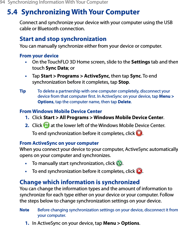 94  Synchronizing Information With Your Computer5.4  Synchronizing With Your ComputerConnect and synchronize your device with your computer using the USB cable or Bluetooth connection.Start and stop synchronizationYou can manually synchronize either from your device or computer.From your device•  On the TouchFLO 3D Home screen, slide to the Settings tab and then touch Sync Data; or•  Tap Start &gt; Programs &gt; ActiveSync, then tap Sync. To end synchronization before it completes, tap Stop.Tip  To delete a partnership with one computer completely, disconnect your device from that computer first. In ActiveSync on your device, tap Menu &gt; Options, tap the computer name, then tap Delete.From Windows Mobile Device Center1.  Click Start &gt; All Programs &gt; Windows Mobile Device Center.2.  Click   at the lower left of the Windows Mobile Device Center. To end synchronization before it completes, click  .From ActiveSync on your computerWhen you connect your device to your computer, ActiveSync automatically opens on your computer and synchronizes.•  To manually start synchronization, click  .•  To end synchronization before it completes, click  .Change which information is synchronizedYou can change the information types and the amount of information to synchronize for each type either on your device or your computer. Follow the steps below to change synchronization settings on your device.Note  Before changing synchronization settings on your device, disconnect it from your computer.1.  In ActiveSync on your device, tap Menu &gt; Options.