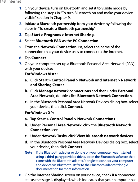 148  Internet1.  On your device, turn on Bluetooth and set it to visible mode by following the steps in “To turn Bluetooth on and make your device visible” section in Chapter 9.2.  Initiate a Bluetooth partnership from your device by following the steps in “To create a Bluetooth partnership” 3.  Tap Start &gt; Programs &gt; Internet Sharing.4.  Select Bluetooth PAN as the PC Connection.5.  From the Network Connection list, select the name of the connection that your device uses to connect to the Internet.6.  Tap Connect.7.  On your computer, set up a Bluetooth Personal Area Network (PAN) with your device:For Windows Vista:a.  Click Start &gt; Control Panel &gt; Network and Internet &gt; Network and Sharing Center.b.  Click Manage network connections and then under Personal Area Network, double-click Bluetooth Network Connection.c.  In the Bluetooth Personal Area Network Devices dialog box, select your device, then click Connect.For Windows XP:a.  Tap Start &gt; Control Panel &gt; Network Connections.b.  Under Personal Area Network, click the Bluetooth Network Connection icon. c.  Under Network Tasks, click View Bluetooth network devices.d.  In the Bluetooth Personal Area Network Devices dialog box, select your device, then click Connect.Note  If the Bluetooth adapter or dongle on your computer was installed using a third-party provided driver, open the Bluetooth software that came with the Bluetooth adapter/dongle to connect your computer and device via Bluetooth. Refer to the Bluetooth adapter/dongle documentation for more information.8.  On the Internet Sharing screen on your device, check if a connected status message is displayed, which indicates that your computer has 