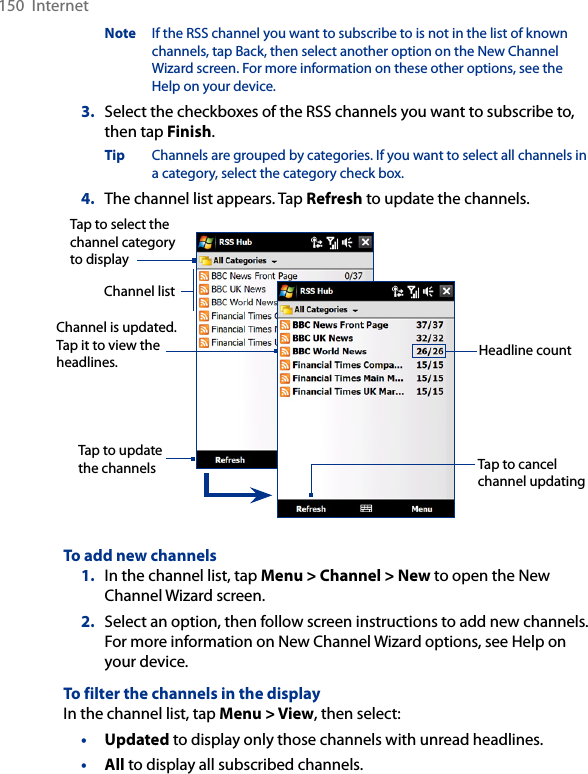 150  InternetNote  If the RSS channel you want to subscribe to is not in the list of known channels, tap Back, then select another option on the New Channel Wizard screen. For more information on these other options, see the Help on your device.3.  Select the checkboxes of the RSS channels you want to subscribe to, then tap Finish.Tip  Channels are grouped by categories. If you want to select all channels in a category, select the category check box.4.  The channel list appears. Tap Refresh to update the channels.Tap to cancel channel updatingChannel is updated. Tap it to view the headlines.Tap to select the channel category to displayHeadline countTap to update the channelsChannel listTo add new channels1.  In the channel list, tap Menu &gt; Channel &gt; New to open the New Channel Wizard screen.2.  Select an option, then follow screen instructions to add new channels. For more information on New Channel Wizard options, see Help on your device.To filter the channels in the displayIn the channel list, tap Menu &gt; View, then select:•  Updated to display only those channels with unread headlines.•  All to display all subscribed channels.