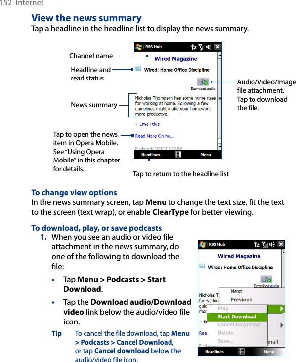 152  InternetView the news summaryTap a headline in the headline list to display the news summary.Headline and read status Audio/Video/Image file attachment. Tap to download the file.News summary Tap to open the news item in Opera Mobile. See “Using Opera Mobile” in this chapter for details.Channel nameTap to return to the headline listTo change view optionsIn the news summary screen, tap Menu to change the text size, fit the text to the screen (text wrap), or enable ClearType for better viewing.To download, play, or save podcasts1.  When you see an audio or video file attachment in the news summary, do one of the following to download the file:•  Tap Menu &gt; Podcasts &gt; Start Download.•  Tap the Download audio/Download video link below the audio/video file icon.Tip  To cancel the file download, tap Menu &gt; Podcasts &gt; Cancel Download, or tap Cancel download below the audio/video file icon.