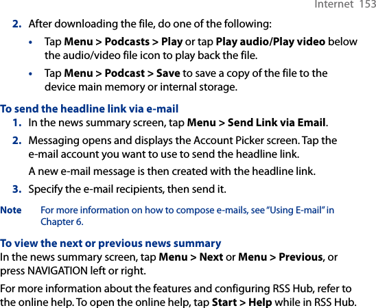 Internet  1532.  After downloading the file, do one of the following:•  Tap Menu &gt; Podcasts &gt; Play or tap Play audio/Play video below the audio/video file icon to play back the file.•  Tap Menu &gt; Podcast &gt; Save to save a copy of the file to the device main memory or internal storage.To send the headline link via e-mail1.  In the news summary screen, tap Menu &gt; Send Link via Email.2.  Messaging opens and displays the Account Picker screen. Tap the e-mail account you want to use to send the headline link.A new e-mail message is then created with the headline link.3.  Specify the e-mail recipients, then send it.Note  For more information on how to compose e-mails, see “Using E-mail” in Chapter 6.To view the next or previous news summaryIn the news summary screen, tap Menu &gt; Next or Menu &gt; Previous, or press NAVIGATION left or right.For more information about the features and configuring RSS Hub, refer to the online help. To open the online help, tap Start &gt; Help while in RSS Hub. 