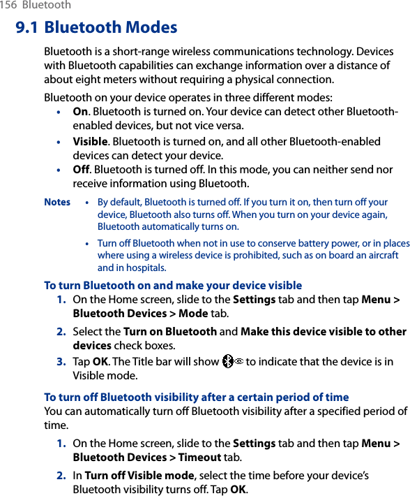 156  Bluetooth9.1 Bluetooth ModesBluetooth is a short-range wireless communications technology. Devices with Bluetooth capabilities can exchange information over a distance of about eight meters without requiring a physical connection.Bluetooth on your device operates in three different modes:•  On. Bluetooth is turned on. Your device can detect other Bluetooth-enabled devices, but not vice versa.•  Visible. Bluetooth is turned on, and all other Bluetooth-enabled devices can detect your device.•  Off. Bluetooth is turned off. In this mode, you can neither send nor receive information using Bluetooth.Notes •  By default, Bluetooth is turned off. If you turn it on, then turn off your device, Bluetooth also turns off. When you turn on your device again, Bluetooth automatically turns on.  •  Turn off Bluetooth when not in use to conserve battery power, or in places where using a wireless device is prohibited, such as on board an aircraft and in hospitals.To turn Bluetooth on and make your device visible1.  On the Home screen, slide to the Settings tab and then tap Menu &gt; Bluetooth Devices &gt; Mode tab.2.  Select the Turn on Bluetooth and Make this device visible to other devices check boxes.3.  Tap OK. The Title bar will show   to indicate that the device is in Visible mode. To turn off Bluetooth visibility after a certain period of timeYou can automatically turn off Bluetooth visibility after a specified period of time.1.  On the Home screen, slide to the Settings tab and then tap Menu &gt; Bluetooth Devices &gt; Timeout tab.2.  In Turn off Visible mode, select the time before your device’s Bluetooth visibility turns off. Tap OK.