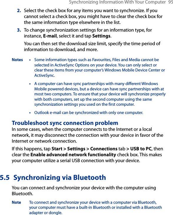 Synchronizing Information With Your Computer  952.  Select the check box for any items you want to synchronize. If you cannot select a check box, you might have to clear the check box for the same information type elsewhere in the list.3.  To change synchronization settings for an information type, for instance, E-mail, select it and tap Settings.You can then set the download size limit, specify the time period of information to download, and more.Notes • Some information types such as Favourites, Files and Media cannot be selected in ActiveSync Options on your device. You can only select or clear these items from your computer’s Windows Mobile Device Center or ActiveSync.  • A computer can have sync partnerships with many different Windows Mobile powered devices, but a device can have sync partnerships with at most two computers. To ensure that your device will synchronize properly with both computers, set up the second computer using the same synchronization settings you used on the first computer.  • Outlook e-mail can be synchronized with only one computer.Troubleshoot sync connection problemIn some cases, when the computer connects to the Internet or a local network, it may disconnect the connection with your device in favor of the Internet or network connection.If this happens, tap Start &gt; Settings &gt; Connections tab &gt; USB to PC, then clear the Enable advanced network functionality check box. This makes your computer utilize a serial USB connection with your device.5.5  Synchronizing via BluetoothYou can connect and synchronize your device with the computer using Bluetooth.Note  To connect and synchronize your device with a computer via Bluetooth, your computer must have a built-in Bluetooth or installed with a Bluetooth adapter or dongle.