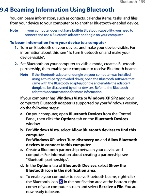 Bluetooth  1599.4 Beaming Information Using BluetoothYou can beam information, such as contacts, calendar items, tasks, and files from your device to your computer or to another Bluetooth-enabled device.Note  If your computer does not have built-in Bluetooth capability, you need to connect and use a Bluetooth adapter or dongle on your computer.To beam information from your device to a computer1.  Turn on Bluetooth on your device, and make your device visible. For information about this, see “To turn Bluetooth on and make your device visible”.2.  Set Bluetooth on your computer to visible mode, create a Bluetooth partnership, then enable your computer to receive Bluetooth beams.Note  If the Bluetooth adapter or dongle on your computer was installed using a third-party provided driver, open the Bluetooth software that came with the Bluetooth adapter/dongle and enable the adapter/dongle to be discovered by other devices. Refer to the Bluetooth adapter’s documentation for more information.If your computer has Windows Vista or Windows XP SP2 and your computer’s Bluetooth adapter is supported by your Windows version, do the following steps:a.  On your computer, open Bluetooth Devices from the Control Panel, then click the Options tab on the Bluetooth Devices window.b.  For Windows Vista, select Allow Bluetooth devices to find this computer. For Windows XP, select Turn discovery on and Allow Bluetooth devices to connect to this computer.c.  Create a Bluetooth partnership between your device and computer. For information about creating a partnership, see “Bluetooth partnerships”.d.  In the Options tab of Bluetooth Devices, select Show the Bluetooth icon in the notification area.e.  To enable your computer to receive Bluetooth beams, right-click the Bluetooth icon   in the notification area at the bottom-right corner of your computer screen and select Receive a File. You are now ready to beam.