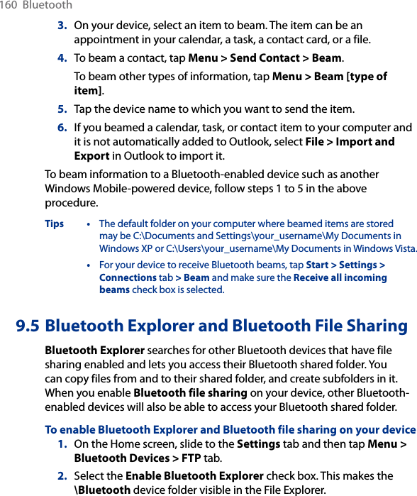 160  Bluetooth3.  On your device, select an item to beam. The item can be an appointment in your calendar, a task, a contact card, or a file.4.  To beam a contact, tap Menu &gt; Send Contact &gt; Beam.To beam other types of information, tap Menu &gt; Beam [type of item].5.  Tap the device name to which you want to send the item.6.  If you beamed a calendar, task, or contact item to your computer and it is not automatically added to Outlook, select File &gt; Import and Export in Outlook to import it.To beam information to a Bluetooth-enabled device such as another Windows Mobile-powered device, follow steps 1 to 5 in the above procedure.Tips •  The default folder on your computer where beamed items are stored may be C:\Documents and Settings\your_username\My Documents in Windows XP or C:\Users\your_username\My Documents in Windows Vista.  •  For your device to receive Bluetooth beams, tap Start &gt; Settings &gt; Connections tab &gt; Beam and make sure the Receive all incoming beams check box is selected.9.5 Bluetooth Explorer and Bluetooth File SharingBluetooth Explorer searches for other Bluetooth devices that have file sharing enabled and lets you access their Bluetooth shared folder. You can copy files from and to their shared folder, and create subfolders in it. When you enable Bluetooth file sharing on your device, other Bluetooth-enabled devices will also be able to access your Bluetooth shared folder.To enable Bluetooth Explorer and Bluetooth file sharing on your device1.  On the Home screen, slide to the Settings tab and then tap Menu &gt; Bluetooth Devices &gt; FTP tab.2.  Select the Enable Bluetooth Explorer check box. This makes the \Bluetooth device folder visible in the File Explorer.