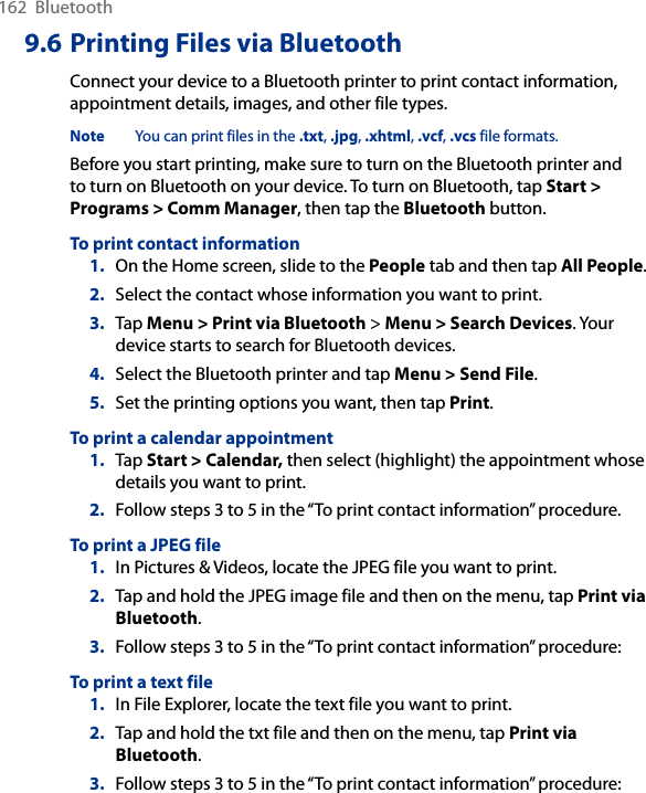 162  Bluetooth9.6 Printing Files via BluetoothConnect your device to a Bluetooth printer to print contact information, appointment details, images, and other file types.Note  You can print files in the .txt, .jpg, .xhtml, .vcf, .vcs file formats.Before you start printing, make sure to turn on the Bluetooth printer and to turn on Bluetooth on your device. To turn on Bluetooth, tap Start &gt; Programs &gt; Comm Manager, then tap the Bluetooth button.To print contact information1.  On the Home screen, slide to the People tab and then tap All People. 2.  Select the contact whose information you want to print.3.  Tap Menu &gt; Print via Bluetooth &gt; Menu &gt; Search Devices. Your device starts to search for Bluetooth devices. 4.  Select the Bluetooth printer and tap Menu &gt; Send File.5.  Set the printing options you want, then tap Print.To print a calendar appointment1.  Tap Start &gt; Calendar, then select (highlight) the appointment whose details you want to print.2.  Follow steps 3 to 5 in the “To print contact information” procedure.To print a JPEG file1.  In Pictures &amp; Videos, locate the JPEG file you want to print.2.  Tap and hold the JPEG image file and then on the menu, tap Print via Bluetooth. 3.  Follow steps 3 to 5 in the “To print contact information” procedure:To print a text file1.  In File Explorer, locate the text file you want to print.2.  Tap and hold the txt file and then on the menu, tap Print via Bluetooth. 3.  Follow steps 3 to 5 in the “To print contact information” procedure: