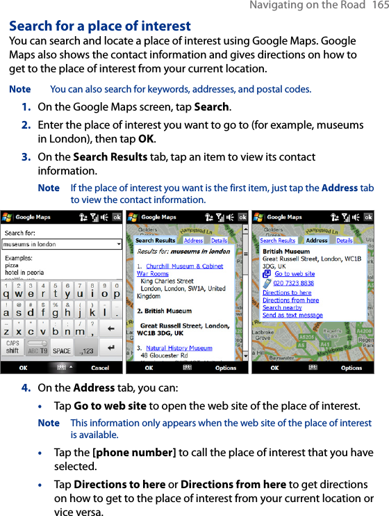 Navigating on the Road  165Search for a place of interestYou can search and locate a place of interest using Google Maps. Google Maps also shows the contact information and gives directions on how to get to the place of interest from your current location.Note  You can also search for keywords, addresses, and postal codes. 1.  On the Google Maps screen, tap Search.2.  Enter the place of interest you want to go to (for example, museums in London), then tap OK.3.  On the Search Results tab, tap an item to view its contact information.Note  If the place of interest you want is the first item, just tap the Address tab to view the contact information.    4.  On the Address tab, you can:•  Tap Go to web site to open the web site of the place of interest. Note  This information only appears when the web site of the place of interest is available.•  Tap the [phone number] to call the place of interest that you have selected.•  Tap Directions to here or Directions from here to get directions on how to get to the place of interest from your current location or vice versa.   