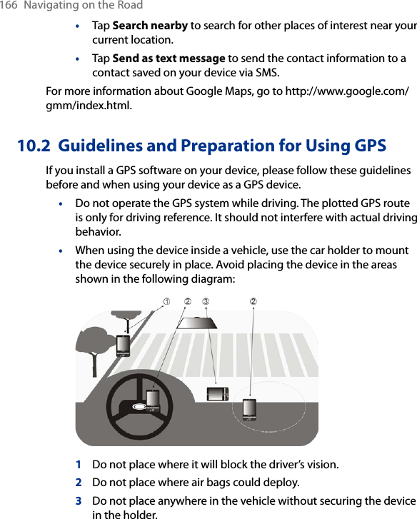 166  Navigating on the Road•  Tap Search nearby to search for other places of interest near your current location.•  Tap Send as text message to send the contact information to a contact saved on your device via SMS.For more information about Google Maps, go to http://www.google.com/gmm/index.html. 10.2  Guidelines and Preparation for Using GPSIf you install a GPS software on your device, please follow these guidelines before and when using your device as a GPS device. •Do not operate the GPS system while driving. The plotted GPS route is only for driving reference. It should not interfere with actual driving behavior.•When using the device inside a vehicle, use the car holder to mount the device securely in place. Avoid placing the device in the areas shown in the following diagram: 1  Do not place where it will block the driver’s vision.2  Do not place where air bags could deploy.3  Do not place anywhere in the vehicle without securing the device in the holder.