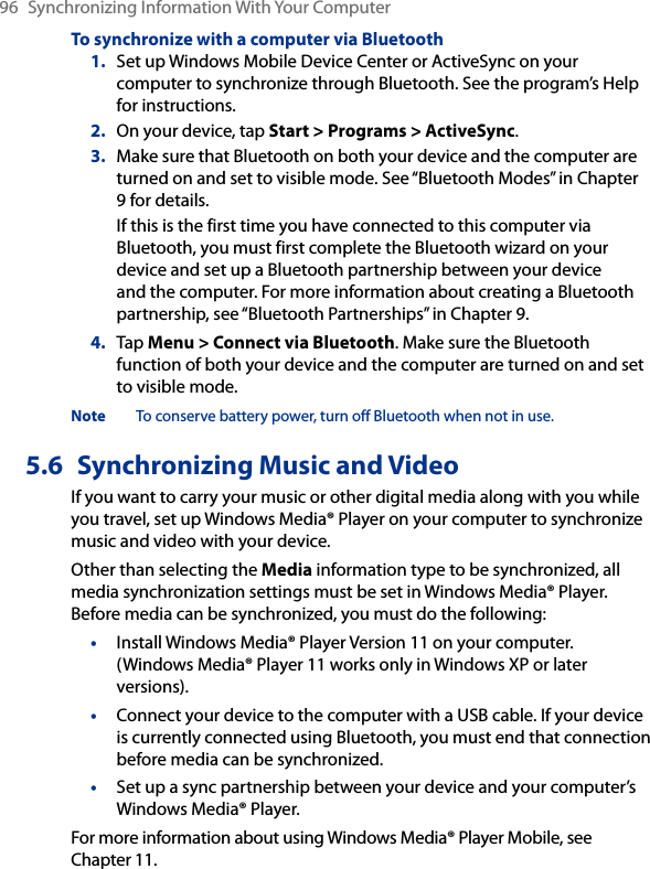 96  Synchronizing Information With Your ComputerTo synchronize with a computer via Bluetooth1.  Set up Windows Mobile Device Center or ActiveSync on your computer to synchronize through Bluetooth. See the program’s Help for instructions.2.  On your device, tap Start &gt; Programs &gt; ActiveSync.3.  Make sure that Bluetooth on both your device and the computer are turned on and set to visible mode. See “Bluetooth Modes” in Chapter 9 for details.If this is the first time you have connected to this computer via Bluetooth, you must first complete the Bluetooth wizard on your device and set up a Bluetooth partnership between your device and the computer. For more information about creating a Bluetooth partnership, see “Bluetooth Partnerships” in Chapter 9.4.  Tap Menu &gt; Connect via Bluetooth. Make sure the Bluetooth function of both your device and the computer are turned on and set to visible mode.Note  To conserve battery power, turn off Bluetooth when not in use.5.6  Synchronizing Music and VideoIf you want to carry your music or other digital media along with you while you travel, set up Windows Media® Player on your computer to synchronize music and video with your device.Other than selecting the Media information type to be synchronized, all media synchronization settings must be set in Windows Media® Player. Before media can be synchronized, you must do the following:•  Install Windows Media® Player Version 11 on your computer. (Windows Media® Player 11 works only in Windows XP or later versions).•  Connect your device to the computer with a USB cable. If your device is currently connected using Bluetooth, you must end that connection before media can be synchronized.•  Set up a sync partnership between your device and your computer’s Windows Media® Player.For more information about using Windows Media® Player Mobile, see Chapter 11.