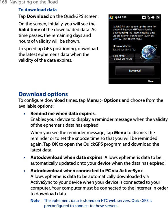 168  Navigating on the RoadTo download dataTap Download on the QuickGPS screen.On the screen, initially, you will see the Valid time of the downloaded data. As time passes, the remaining days and hours of validity will be shown.To speed up GPS positioning, download the latest ephemeris data when the validity of the data expires.        Download optionsTo configure download times, tap Menu &gt; Options and choose from the available options:• Remind me when data expires.  Enables your device to display a reminder message when the validity of the ephemeris data has expired.When you see the reminder message, tap Menu to dismiss the reminder or to set the snooze time so that you will be reminded again. Tap OK to open the QuickGPS program and download the latest data.• Autodownload when data expires. Allows ephemeris data to be automatically updated onto your device when the data has expired.• Autodownload when connected to PC via ActiveSync.  Allows ephemeris data to be automatically downloaded via ActiveSync to your device when your device is connected to your computer. Your computer must be connected to the Internet in order to download data.Note  The ephemeris data is stored on HTC web servers. QuickGPS is preconfigured to connect to these servers.