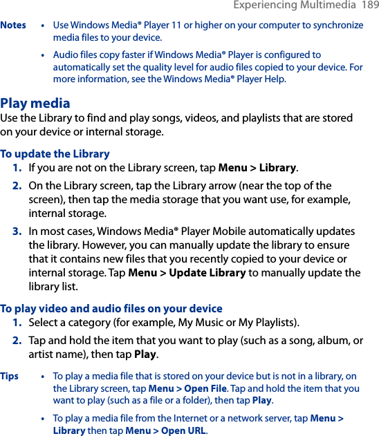 Experiencing Multimedia  189Notes • Use Windows Media® Player 11 or higher on your computer to synchronize media files to your device.  • Audio files copy faster if Windows Media® Player is configured to automatically set the quality level for audio files copied to your device. For more information, see the Windows Media® Player Help.Play mediaUse the Library to find and play songs, videos, and playlists that are stored on your device or internal storage.To update the Library1.  If you are not on the Library screen, tap Menu &gt; Library.2.  On the Library screen, tap the Library arrow (near the top of the screen), then tap the media storage that you want use, for example, internal storage.3.  In most cases, Windows Media® Player Mobile automatically updates the library. However, you can manually update the library to ensure that it contains new files that you recently copied to your device or internal storage. Tap Menu &gt; Update Library to manually update the library list.To play video and audio files on your device1.  Select a category (for example, My Music or My Playlists).2.  Tap and hold the item that you want to play (such as a song, album, or artist name), then tap Play.Tips • To play a media file that is stored on your device but is not in a library, on the Library screen, tap Menu &gt; Open File. Tap and hold the item that you want to play (such as a file or a folder), then tap Play.  • To play a media file from the Internet or a network server, tap Menu &gt; Library then tap Menu &gt; Open URL.