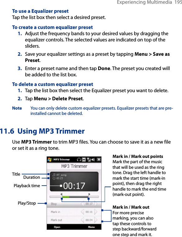 Experiencing Multimedia  195To use a Equalizer presetTap the list box then select a desired preset.To create a custom equalizer preset1.  Adjust the frequency bands to your desired values by dragging the equalizer controls. The selected values are indicated on top of the sliders.2.  Save your equalizer settings as a preset by tapping Menu &gt; Save as Preset.3.  Enter a preset name and then tap Done. The preset you created will be added to the list box.To delete a custom equalizer preset1.  Tap the list box then select the Equalizer preset you want to delete.2.  Tap Menu &gt; Delete Preset.Note  You can only delete custom equalizer presets. Equalizer presets that are pre-installed cannot be deleted.11.6  Using MP3 TrimmerUse MP3 Trimmer to trim MP3 files. You can choose to save it as a new file or set it as a ring tone.Play/StopMark in / Mark out pointsMark the part of the music that will be used as the ring tone. Drag the left handle to mark the start time (mark-in point), then drag the right handle to mark the end time (mark-out point).Mark in / Mark outFor more precise marking, you can also tap these controls to step backward/forward one step and mark it.Title DurationPlayback time