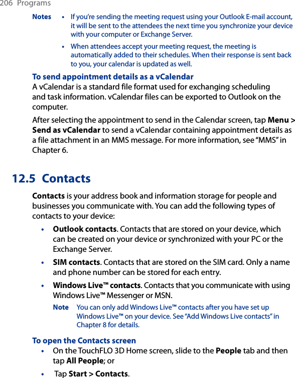 206  ProgramsNotes  •  If you’re sending the meeting request using your Outlook E-mail account, it will be sent to the attendees the next time you synchronize your device with your computer or Exchange Server.  •  When attendees accept your meeting request, the meeting is automatically added to their schedules. When their response is sent back to you, your calendar is updated as well.To send appointment details as a vCalendarA vCalendar is a standard file format used for exchanging scheduling and task information. vCalendar files can be exported to Outlook on the computer.After selecting the appointment to send in the Calendar screen, tap Menu &gt; Send as vCalendar to send a vCalendar containing appointment details as a file attachment in an MMS message. For more information, see “MMS” in Chapter 6.12.5  ContactsContacts is your address book and information storage for people and businesses you communicate with. You can add the following types of contacts to your device:•  Outlook contacts. Contacts that are stored on your device, which can be created on your device or synchronized with your PC or the Exchange Server.•  SIM contacts. Contacts that are stored on the SIM card. Only a name and phone number can be stored for each entry.•  Windows Live™ contacts. Contacts that you communicate with using Windows Live™ Messenger or MSN.Note  You can only add Windows Live™ contacts after you have set up Windows Live™ on your device. See “Add Windows Live contacts” in Chapter 8 for details.To open the Contacts screenOn the TouchFLO 3D Home screen, slide to the People tab and then tap All People; or Tap Start &gt; Contacts.••