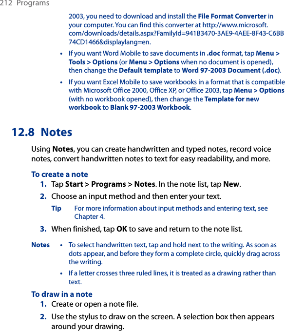 212  Programs2003, you need to download and install the File Format Converter in your computer. You can find this converter at http://www.microsoft.com/downloads/details.aspx?FamilyId=941B3470-3AE9-4AEE-8F43-C6BB74CD1466&amp;displaylang=en.  •  If you want Word Mobile to save documents in .doc format, tap Menu &gt; Tools &gt; Options (or Menu &gt; Options when no document is opened), then change the Default template to Word 97-2003 Document (.doc).   •  If you want Excel Mobile to save workbooks in a format that is compatible with Microsoft Office 2000, Office XP, or Office 2003, tap Menu &gt; Options (with no workbook opened), then change the Template for new workbook to Blank 97-2003 Workbook.12.8  NotesUsing Notes, you can create handwritten and typed notes, record voice notes, convert handwritten notes to text for easy readability, and more.To create a note1.  Tap Start &gt; Programs &gt; Notes. In the note list, tap New.2.  Choose an input method and then enter your text.Tip  For more information about input methods and entering text, see Chapter 4.3.  When finished, tap OK to save and return to the note list.Notes •  To select handwritten text, tap and hold next to the writing. As soon as dots appear, and before they form a complete circle, quickly drag across the writing.  •  If a letter crosses three ruled lines, it is treated as a drawing rather than text.To draw in a note1.  Create or open a note file.2.  Use the stylus to draw on the screen. A selection box then appears around your drawing.