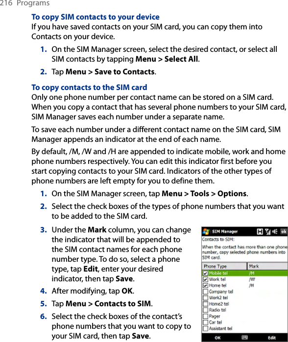 216  ProgramsTo copy SIM contacts to your deviceIf you have saved contacts on your SIM card, you can copy them into Contacts on your device.1.  On the SIM Manager screen, select the desired contact, or select all SIM contacts by tapping Menu &gt; Select All.2.  Tap Menu &gt; Save to Contacts.To copy contacts to the SIM cardOnly one phone number per contact name can be stored on a SIM card. When you copy a contact that has several phone numbers to your SIM card, SIM Manager saves each number under a separate name.To save each number under a different contact name on the SIM card, SIM Manager appends an indicator at the end of each name.By default, /M, /W and /H are appended to indicate mobile, work and home phone numbers respectively. You can edit this indicator first before you start copying contacts to your SIM card. Indicators of the other types of phone numbers are left empty for you to define them.1.  On the SIM Manager screen, tap Menu &gt; Tools &gt; Options.2.  Select the check boxes of the types of phone numbers that you want to be added to the SIM card.3.  Under the Mark column, you can change the indicator that will be appended to the SIM contact names for each phone number type. To do so, select a phone type, tap Edit, enter your desired indicator, then tap Save.4.  After modifying, tap OK.5.  Tap Menu &gt; Contacts to SIM.6.  Select the check boxes of the contact’s phone numbers that you want to copy to your SIM card, then tap Save.