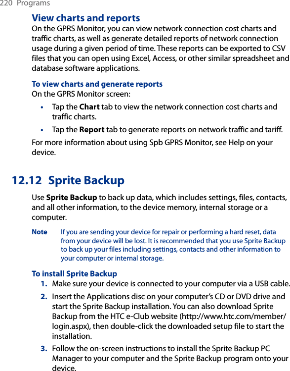 220  ProgramsView charts and reportsOn the GPRS Monitor, you can view network connection cost charts and traffic charts, as well as generate detailed reports of network connection usage during a given period of time. These reports can be exported to CSV files that you can open using Excel, Access, or other similar spreadsheet and database software applications.To view charts and generate reportsOn the GPRS Monitor screen:•  Tap the Chart tab to view the network connection cost charts and traffic charts.•  Tap the Report tab to generate reports on network traffic and tariff.For more information about using Spb GPRS Monitor, see Help on your device.12.12  Sprite BackupUse Sprite Backup to back up data, which includes settings, files, contacts, and all other information, to the device memory, internal storage or a computer.Note  If you are sending your device for repair or performing a hard reset, data from your device will be lost. It is recommended that you use Sprite Backup to back up your files including settings, contacts and other information to your computer or internal storage. To install Sprite Backup1.  Make sure your device is connected to your computer via a USB cable.2.  Insert the Applications disc on your computer’s CD or DVD drive and start the Sprite Backup installation. You can also download Sprite Backup from the HTC e-Club website (http://www.htc.com/member/login.aspx), then double-click the downloaded setup file to start the installation.3.  Follow the on-screen instructions to install the Sprite Backup PC Manager to your computer and the Sprite Backup program onto your device.