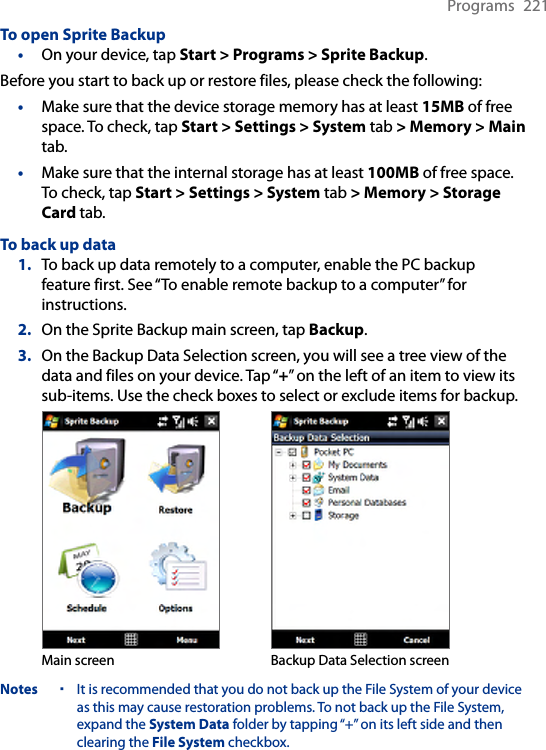 Programs  221To open Sprite Backup•  On your device, tap Start &gt; Programs &gt; Sprite Backup.Before you start to back up or restore files, please check the following: Make sure that the device storage memory has at least 15MB of free space. To check, tap Start &gt; Settings &gt; System tab &gt; Memory &gt; Main tab.Make sure that the internal storage has at least 100MB of free space. To check, tap Start &gt; Settings &gt; System tab &gt; Memory &gt; Storage Card tab.To back up data1.  To back up data remotely to a computer, enable the PC backup feature first. See “To enable remote backup to a computer” for instructions.2.  On the Sprite Backup main screen, tap Backup.3.  On the Backup Data Selection screen, you will see a tree view of the data and files on your device. Tap “+” on the left of an item to view its sub-items. Use the check boxes to select or exclude items for backup.Main screen Backup Data Selection screenNotes It is recommended that you do not back up the File System of your device as this may cause restoration problems. To not back up the File System, expand the System Data folder by tapping “+” on its left side and then clearing the File System checkbox. ••